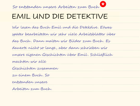 So entstanden unsere Arbeiten zum Buch Wir lasen das Buch Emil und die Detektive. Etwas später bearbeiteten wir sehr viele Arbeitsblätter über das Buch. Dann malten wir Bilder zum Buch. Es dauerte nicht so lange, aber dann schrieben wir unsere eigenen Geschichten über Emil. Schließlich  machten wir alle  Geschichten zusammen  zu einem Buch. So  entstanden unsere  Arbeiten zum Buch. *